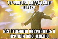 то чувство когда твою шутку все отценили посмеялись и крутили всю неделю