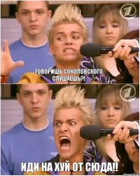 Говоришь Соколовского слушаешь?! Иди на хуй от сюда!!