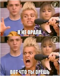я не орала ВОТ ЧТО ТЫ ОРЁШЬ