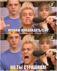 незнаю как сказать тебе но ты страшная!
