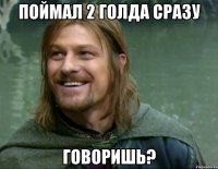 поймал 2 голда сразу говоришь?