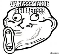 да ну??? такое бывает??? 