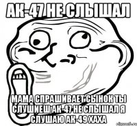 ак-47 не слышал мама спрашивает сынок ты слушиеш ак-47 не слышал я слушаю ак-49 хаха