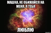 машка, не обижайся на меня, я тебя люблю