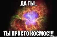 да ты.. ты просто космос!!!