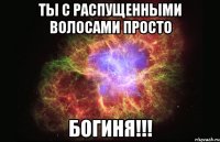 ты с распущенными волосами просто богиня!!!