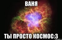 ваня ты просто космос:3