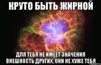 круто быть жирной для тебя не имеет значения внешность других, они не хуже тебя