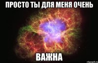 просто ты для меня очень важна