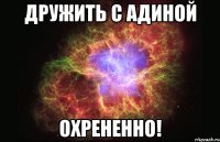 дружить с адиной охрененно!