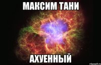 максим тани ахуенный