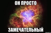 он просто замечательный