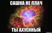 сашка не плач ты ахуенный