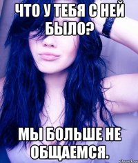 что у тебя с ней было? мы больше не общаемся.