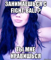 занимаешься с fight-ball ? ты мне нравишься