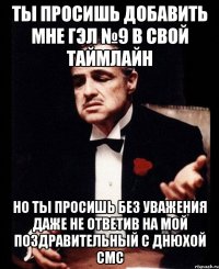 ты просишь добавить мне гэл №9 в свой таймлайн но ты просишь без уважения даже не ответив на мой поздравительный с днюхой смс