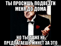 ты просишь подвезти меня до дома но ты даже не предлагаешь минет за это