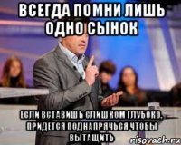 всегда помни лишь одно сынок если вставишь слишком глубоко, придется поднапрячься чтобы вытащить