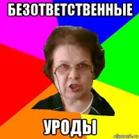 безответственные уроды