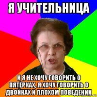 я учительница и я не хочу говорить о пятёрках, я хочу говорить о двойках и плохом поведении