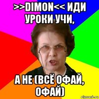 >>dimon<< иди уроки учи, а не (всё офай, офай)