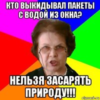 кто выкидывал пакеты с водой из окна? нельзя засарять природу!!!