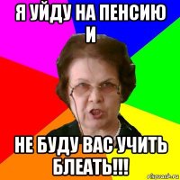 я уйду на пенсию и не буду вас учить блеать!!!