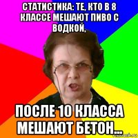 статистика: те, кто в 8 классе мешают пиво с водкой, после 10 класса мешают бетон...