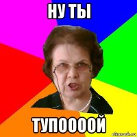 ну ты тупоооой