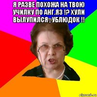 я разве похожа на твою училку по анг.яз !? хули вылупился , ублюдок !! 