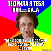 педрила я тебя как......су...а ты к доске вышел,должен был 5 сдать,х....и ты на двоку!!!