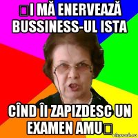 și mă enervează bussiness-ul ista cînd îi zapizdesc un examen amuș