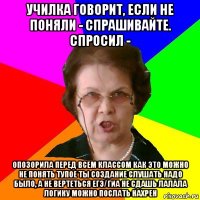 училка говорит, если не поняли - спрашивайте. спросил - опозорила перед всем классом как это можно не понять тупое ты создание слушать надо было, а не вертеться егэ/гиа не сдашь лалала логику можно послать нахрен