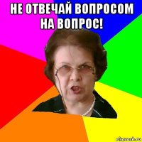 не отвечай вопросом на вопрос! 