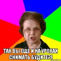  так вы еще и на уроках снимать будите?!