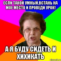 если такой умный,встань на мое место и проведи урок! а я буду сидеть и хихикать