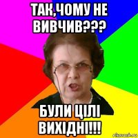 так,чому не вивчив??? були цiлi вихiднi!!!