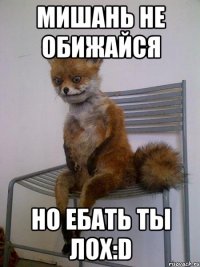 мишань не обижайся но ебать ты лох:d