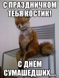 с праздничком тебя костик! с днём сумашедших....