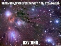 знать что другие репетируют, а ты отдыхаешь оху*нно