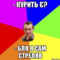 - курить є? - бля я сам стреляв