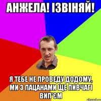 анжела! ізвіняй! я тебе не проведу додому, ми з пацанами ще пивчагі вип'єм