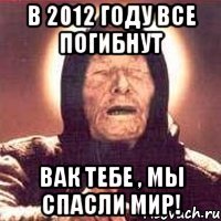 в 2012 году все погибнут вак тебе , мы спасли мир!