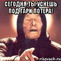 сегодня ты уснешь под гари потера! 