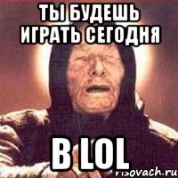 ты будешь играть сегодня в lol