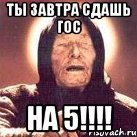 ты завтра сдашь гос на 5!!!