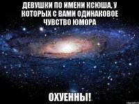 девушки по имени ксюша, у которых с вами одинаковое чувство юмора охуенны!