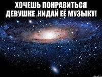 хочешь понравиться девушке ,кидай её музыку! 