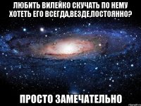 любить вилейко скучать по нему хотеть его всегда,везде,постоянно? просто замечательно