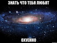 знать что тебя любят охуенно